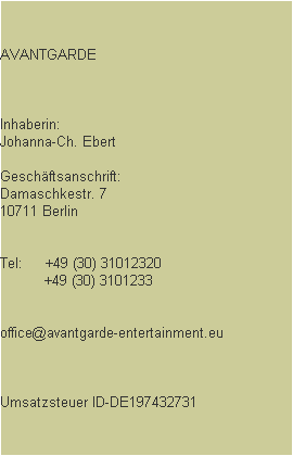 AVANTGARDE



Inhaberin: 
Johanna-Ch. Ebert

Geschftsanschrift:
Damaschkestr. 7
10711 Berlin


Tel:     +49 (30) 31012320
          +49 (30) 3101233


office@avantgarde-entertainment.eu



Umsatzsteuer ID-DE197432731